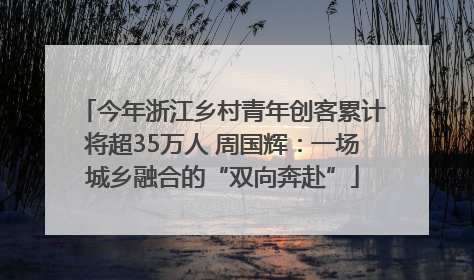 今年浙江乡村青年创客累计将超35万人 周国辉：一场城乡融合的“双向奔赴”