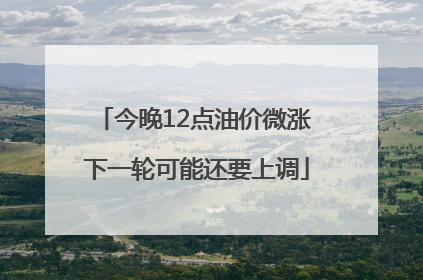今晚12点油价微涨 下一轮可能还要上调