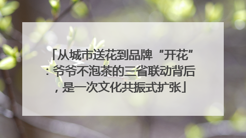 从城市送花到品牌“开花”：爷爷不泡茶的三省联动背后，是一次文化共振式扩张