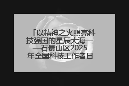 以精神之火照亮科技强国的星辰大海——石景山区2025年全国科技工作者日主场活动启幕