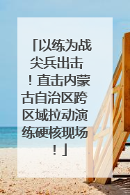 以练为战 尖兵出击！直击内蒙古自治区跨区域拉动演练硬核现场！