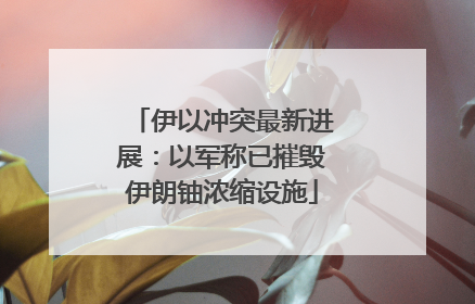 伊以冲突最新进展：以军称已摧毁伊朗铀浓缩设施