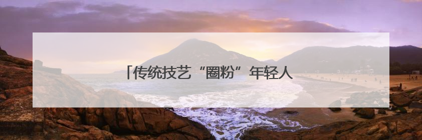 传统技艺“圈粉”年轻人 阿尔山非遗好物融入生活