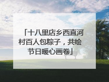 十八里店乡西直河村百人包粽子，共绘节日暖心画卷