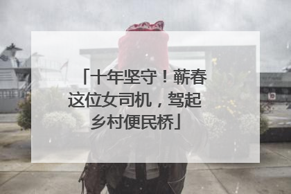 十年坚守！蕲春这位女司机，驾起乡村便民桥