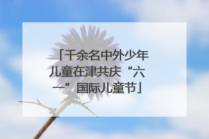 千余名中外少年儿童在津共庆“六一”国际儿童节