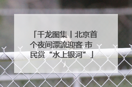 千龙图集丨北京首个夜间漂流迎客 市民赏“水上银河”