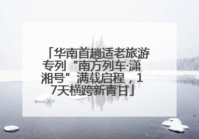 华南首趟适老旅游专列“南方列车·潇湘号”满载启程，17天横跨新青甘