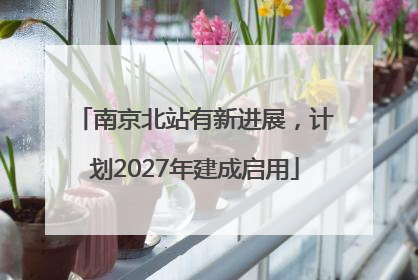 南京北站有新进展，计划2027年建成启用