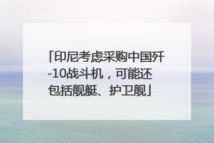 印尼考虑采购中国歼-10战斗机，可能还包括舰艇、护卫舰