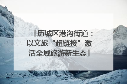 历城区港沟街道：以文旅“超链接”激活全域旅游新生态