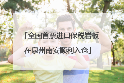 全国首票进口保税岩板在泉州南安顺利入仓