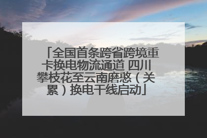 全国首条跨省跨境重卡换电物流通道 四川攀枝花至云南磨憨（关累）换电干线启动
