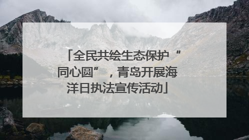 全民共绘生态保护“同心圆”，青岛开展海洋日执法宣传活动