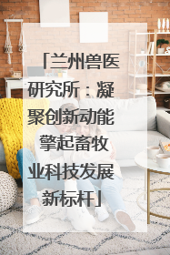 兰州兽医研究所：凝聚创新动能 擎起畜牧业科技发展新标杆