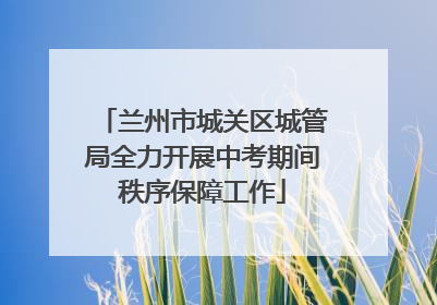 兰州市城关区城管局全力开展中考期间秩序保障工作