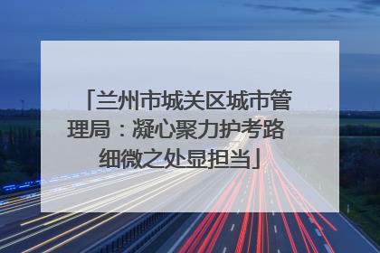 兰州市城关区城市管理局：凝心聚力护考路 细微之处显担当