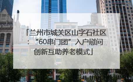 兰州市城关区山字石社区:“60串门团”入户慰问 创新互助养老模式