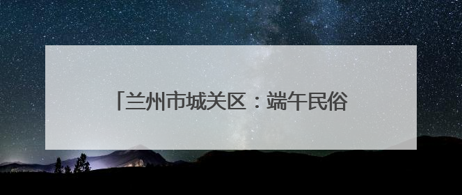 兰州市城关区：端午民俗进社区 传统文化润民心