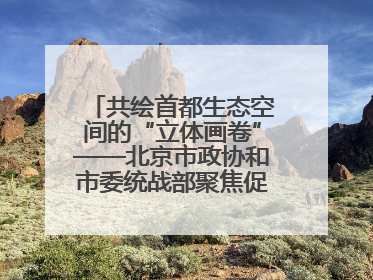 共绘首都生态空间的“立体画卷”——北京市政协和市委统战部聚焦促进绿化彩化美化生态空间建设联合协商议政