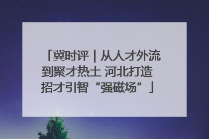 冀时评｜从人才外流到聚才热土 河北打造招才引智“强磁场”