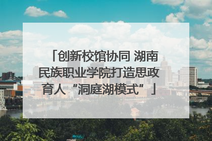 创新校馆协同 湖南民族职业学院打造思政育人“洞庭湖模式”