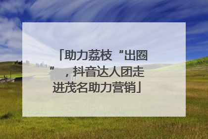助力荔枝“出圈”，抖音达人团走进茂名助力营销
