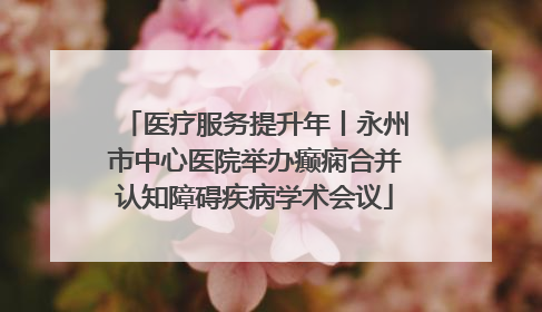 医疗服务提升年丨永州市中心医院举办癫痫合并认知障碍疾病学术会议