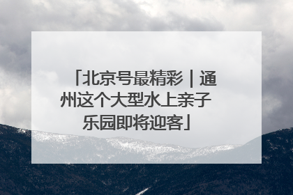 北京号最精彩｜通州这个大型水上亲子乐园即将迎客