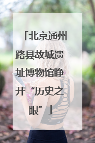 北京通州路县故城遗址博物馆睁开“历史之眼”