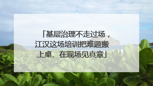 基层治理不走过场，江汉这场培训把难题搬上桌、在现场见真章