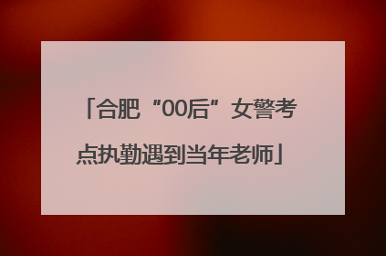 合肥“00后”女警考点执勤遇到当年老师