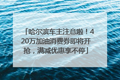 哈尔滨车主注意啦！420万加油消费券即将开抢，满减优惠享不停