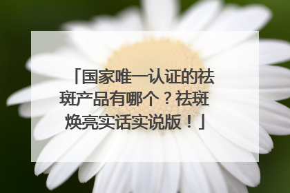 国家唯一认证的祛斑产品有哪个？祛斑焕亮实话实说版！