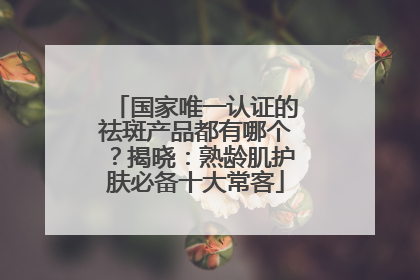 国家唯一认证的祛斑产品都有哪个？揭晓：熟龄肌护肤必备十大常客