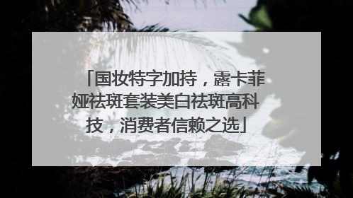 国妆特字加持，露卡菲娅祛斑套装美白祛斑高科技，消费者信赖之选