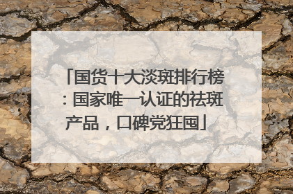 国货十大淡斑排行榜：国家唯一认证的祛斑产品，口碑党狂囤