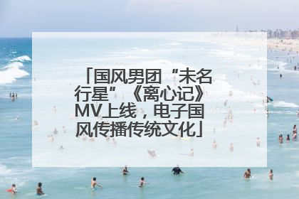 国风男团“未名行星”《离心记》MV上线，电子国风传播传统文化