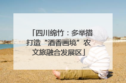 四川绵竹：多举措打造“酒香画境”农文旅融合发展区
