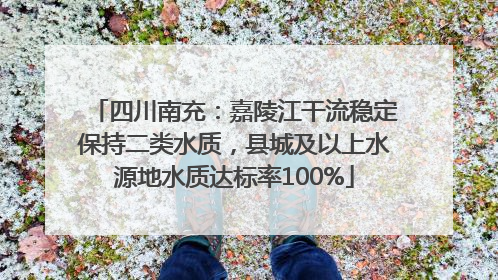 四川南充：嘉陵江干流稳定保持二类水质，县城及以上水源地水质达标率100%