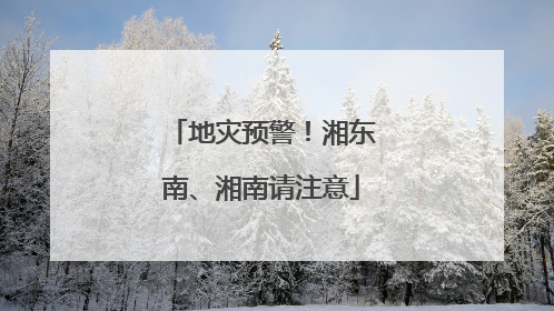 地灾预警！湘东南、湘南请注意