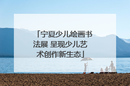 宁夏少儿绘画书法展 呈现少儿艺术创作新生态