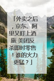 外卖之后，京东、阿里又盯上酒旅 美团反杀即时零售！谁的火力更猛？