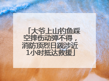 大爷上山钓鱼踩空摔伤动弹不得，消防顶烈日跋涉近1小时抵达救援