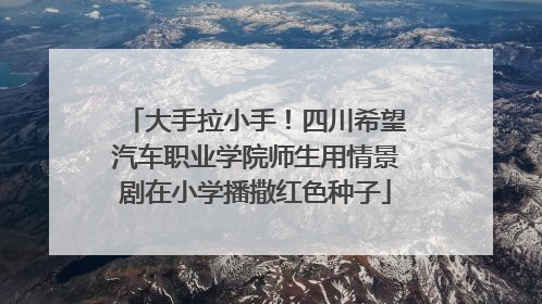 大手拉小手！四川希望汽车职业学院师生用情景剧在小学播撒红色种子