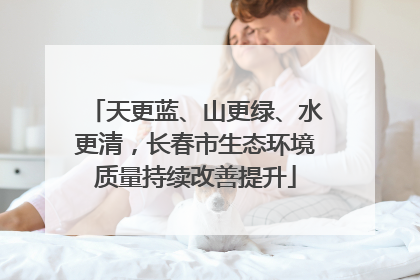 天更蓝、山更绿、水更清，长春市生态环境质量持续改善提升