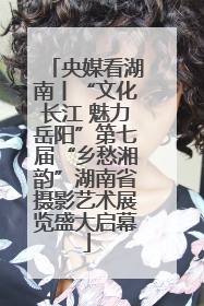 央媒看湖南丨“文化长江 魅力岳阳”第七届“乡愁湘韵”湖南省摄影艺术展览盛大启幕