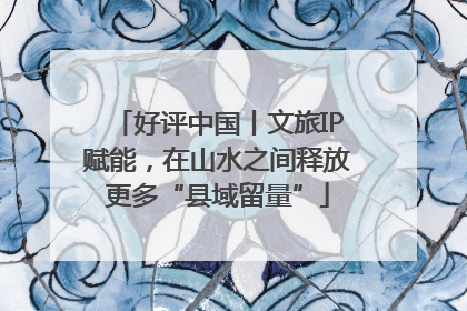 好评中国丨文旅IP赋能，在山水之间释放更多“县域留量”