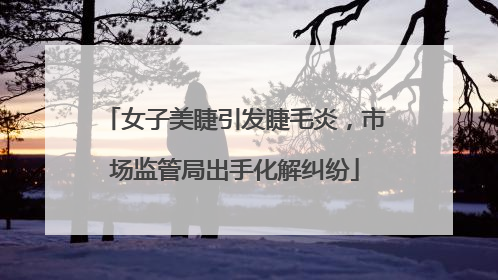 女子美睫引发睫毛炎，市场监管局出手化解纠纷