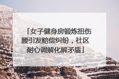 女子健身房锻炼扭伤腰引发赔偿纠纷，社区耐心调解化解矛盾